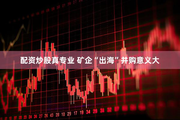 配资炒股真专业 矿企“出海”并购意义大
