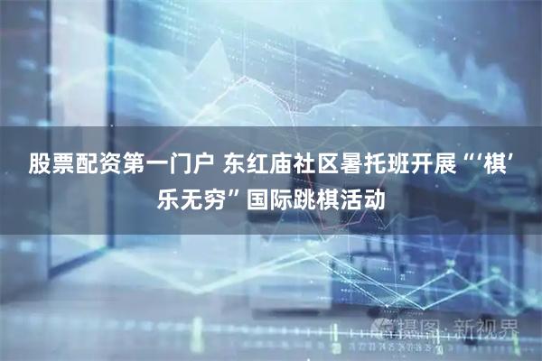 股票配资第一门户 东红庙社区暑托班开展“‘棋’乐无穷”国际跳棋活动