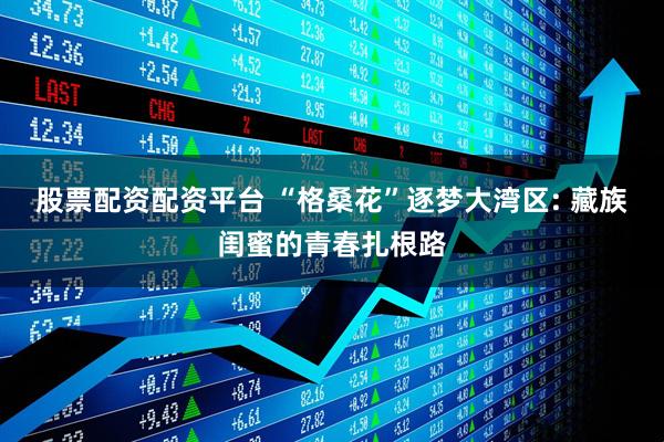 股票配资配资平台 “格桑花”逐梦大湾区: 藏族闺蜜的青春扎根路