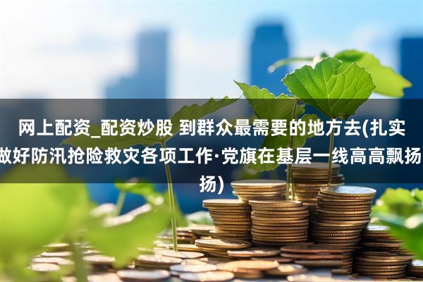网上配资_配资炒股 到群众最需要的地方去(扎实做好防汛抢险救灾各项工作·党旗在基层一线高高飘扬)