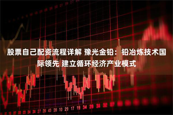 股票自己配资流程详解 豫光金铅：铅冶炼技术国际领先 建立循环经济产业模式
