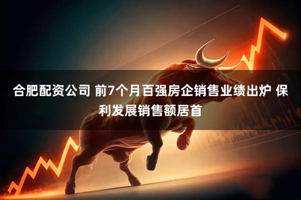 合肥配资公司 前7个月百强房企销售业绩出炉 保利发展销售额居首