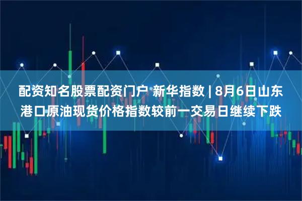 配资知名股票配资门户 新华指数 | 8月6日山东港口原油现货价格指数较前一交易日继续下跌