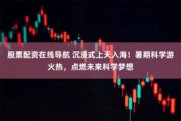 股票配资在线导航 沉浸式上天入海！暑期科学游火热，点燃未来科学梦想