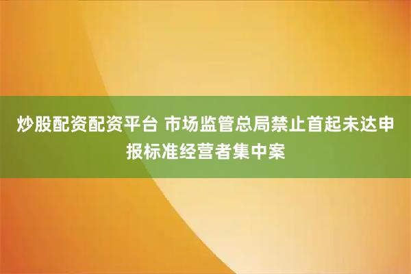 炒股配资配资平台 市场监管总局禁止首起未达申报标准经营者集中案