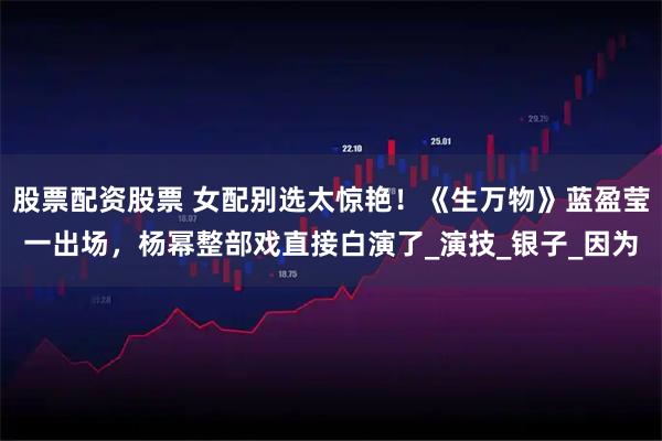 股票配资股票 女配别选太惊艳！《生万物》蓝盈莹一出场，杨幂整部戏直接白演了_演技_银子_因为