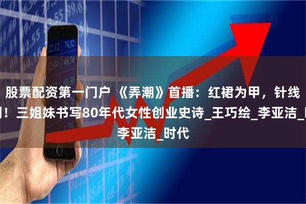股票配资第一门户 《弄潮》首播：红裙为甲，针线作剑！三姐妹书写80年代女性创业史诗_王巧绘_李亚洁_时代