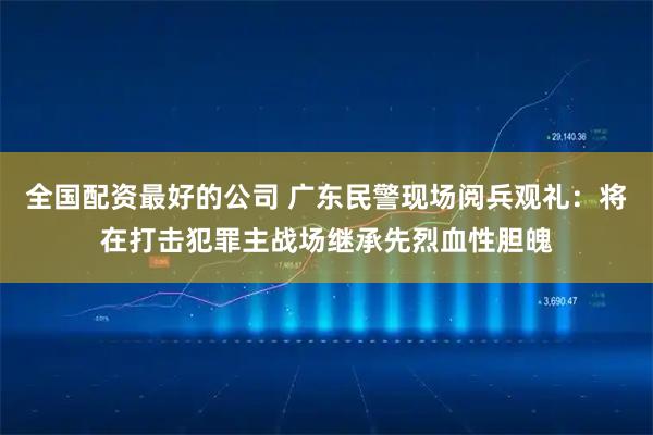 全国配资最好的公司 广东民警现场阅兵观礼：将在打击犯罪主战场继承先烈血性胆魄