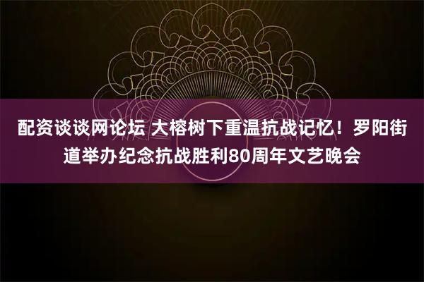 配资谈谈网论坛 大榕树下重温抗战记忆！罗阳街道举办纪念抗战胜利80周年文艺晚会