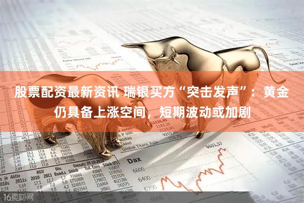 股票配资最新资讯 瑞银买方“突击发声”：黄金仍具备上涨空间，短期波动或加剧