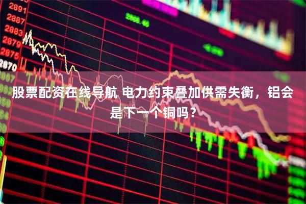 股票配资在线导航 电力约束叠加供需失衡，铝会是下一个铜吗？